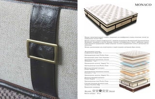 Высота матраса – 39 см.
MONACO
Матрас представительского класса, созданный для комфортного отдыха почетных гостей пя-
тизведочных отелей США.
Матрас среднего уровня комфортности с двойной поддержкой. Независимый пружинный блок
Minipocket, входящий в систему Eurotop, отвечает за комфортность. Блок с двойными пружи-
нами Interactive выдерживает любые нагрузки, отлично поддерживает спину и разгружает по-
звоночник.
Матрас рекомендован для спортсменов и людей, ведущих активный образ жизни.
Эксклюзивная система 		
комфортности Super Soft
Ортопедическая пена Perfect Foam
Натуральный латекс Latex Supreme
Анатомическая пружинная система
Minipocket, 7 зон
Органическое полотно Organic Tex
Ортопедическая пена Perfect Foam
Износоустойчивый материал
Protect Support
Анатомическая пружинная система
Interactive, 7 зон
Органическое полотно Organic Tex
Износоустойчивый материал
Protect Support
Ортопедическая пена Perfect Foam
Система усиления жесткости края
матраса Excellent Edge
Фирменное основание
Жесткий Мягкий
 