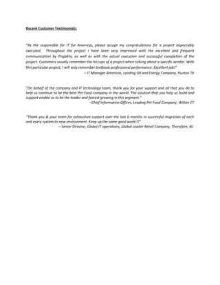 Recent Customer Testimonials:
“As the responsible for IT for Americas, please accept my congratulations for a project impeccably
executed. Throughout the project I have been very impressed with the excellent and frequent
communication by Prajakta, as well as with the actual execution and successful completion of the
project. Customers usually remember the hiccups of a project when talking about a specific vendor. With
this particular project, I will only remember textbook professional performance. Excellent job!”
– IT Manager Americas, Leading Oil and Energy Company, Huston TX
“On behalf of the company and IT technology team, thank you for your support and all that you do to
help us continue to be the best Pet Food company in the world. The solution that you help us build and
support enable us to be the leader and fastest growing in this segment.”
–Chief Information Officer, Leading Pet Food Company, Wilton CT
“Thank you & your team for exhaustive support over the last 6 months in successful migration of each
and every system to new environment. Keep up the same good work!!!”
– Senior Director, Global IT operations, Global Leader Retail Company, Thorofare, NJ
 