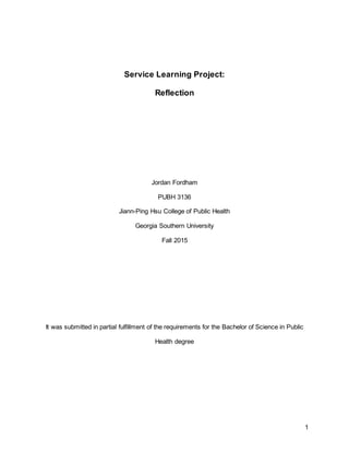 1
Service Learning Project:
Reflection
Jordan Fordham
PUBH 3136
Jiann-Ping Hsu College of Public Health
Georgia Southern University
Fall 2015
It was submitted in partial fulfillment of the requirements for the Bachelor of Science in Public
Health degree
 