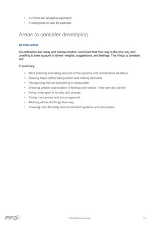 © Profiling for Success 13
• A critical and analytical approach
• A willingness to lead by example.
Areas to consider developing
At their worst
Co-ordinators are bossy and narrow-minded, convinced that their way is the only way and
unwilling to take account of others' insights, suggestions, and feelings. The things to consider
are:
In summary:
• More listening and taking account of the opinions and contributions of others
• Slowing down before taking action and making decisions
• Recognising that not everything is measurable
• Showing greater appreciation of feelings and values - their own and others'
• Being more open to novelty and change
• Giving more praise and encouragement
• Allowing others do things their way
• Showing more flexibility around standard systems and procedures.
 