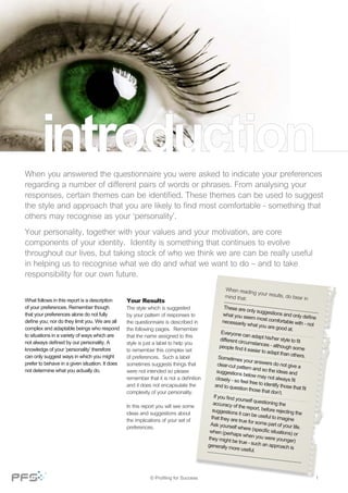 When you answered the questionnaire you were asked to indicate your preferences
regarding a number of different pairs of words or phrases. From analysing your
responses, certain themes can be identified. These themes can be used to suggest
the style and approach that you are likely to find most comfortable - something that
others may recognise as your ‘personality’.
Your personality, together with your values and your motivation, are core
components of your identity. Identity is something that continues to evolve
throughout our lives, but taking stock of who we think we are can be really useful
in helping us to recognise what we do and what we want to do – and to take
responsibility for our own future.
What follows in this report is a description
of your preferences. Remember though
that your preferences alone do not fully
define you; nor do they limit you. We are all
complex and adaptable beings who respond
to situations in a variety of ways which are
not always defined by our personality. A
knowledge of your ‘personality’ therefore
can only suggest ways in which you might
prefer to behave in a given situation. It does
not determine what you actually do.
Your Results
The style which is suggested
by your pattern of responses to
the questionnaire is described in
the following pages.  Remember
that the name assigned to this
style is just a label to help you
to remember this complex set
of preferences.  Such a label
sometimes suggests things that
were not intended so please
remember that it is not a definition
and it does not encapsulate the
complexity of your personality. 
In this report you will see some
ideas and suggestions about
the implications of your set of
preferences.
When reading your results, do bear inmind that:
These are only suggestions and only define
what you seem most comfortable with - not
necessarily what you are good at.
Everyone can adapt his/her style to fitdifferent circumstances - although somepeople find it easier to adapt than others.Sometimes your answers do not give aclear-cut pattern and so the ideas andsuggestions below may not always fitclosely - so feel free to identify those that fit
and to question those that don’t.
If you find yourself questioning theaccuracy of the report, before rejecting the
suggestions it can be useful to imaginethat they are true for some part of your life.
Ask yourself where (specific situations) or
when (perhaps when you were younger)they might be true - such an approach isgenerally more useful.
1© Profiling for Success
 