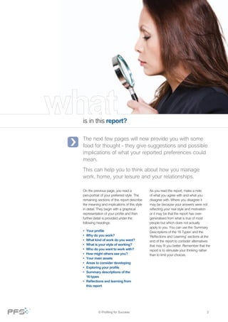 is in this report?
The next few pages will now provide you with some
food for thought - they give suggestions and possible
implications of what your reported preferences could
mean.
This can help you to think about how you manage
work, home, your leisure and your relationships.
On the previous page, you read a
pen-portrait of your preferred style. The
remaining sections of this report describe
the meaning and implications of this style
in detail. They begin with a graphical
representation of your profile and then
further detail is provided under the
following headings:
As you read the report, make a note
of what you agree with and what you
disagree with. Where you disagree it
may be because your answers were not
reflecting your real style and motivation
or it may be that the report has over-
generalised from what is true of most
people but which does not actually
apply to you. You can use the ‘Summary
Descriptions of the 16 Types’ and the
‘Reflections and Learning’ sections at the
end of the report to consider alternatives
that may fit you better. Remember that the
report is to stimulate your thinking rather
than to limit your choices.
•	 Your profile
•	 Why do you work?
•	 What kind of work do you want?
•	 What is your style of working?
•	 Who do you want to work with?
•	 How might others see you?
•	 Your main assets
•	 Areas to consider developing
•	 Exploring your profile
•	 Summary descriptions of the 	 	
	 16 types
•	 Reflections and learning from 	 	
	 this report
3© Profiling for Success
 