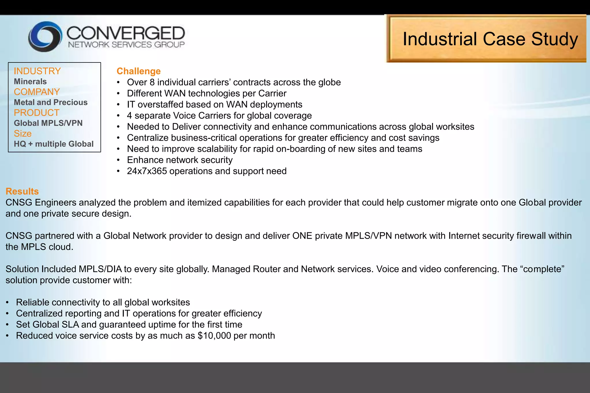 INDUSTRY
Minerals
COMPANY
Metal and Precious
PRODUCT
Global MPLS/VPN
Size
HQ + multiple Global
Challenge
• Over 8 individual carriers’ contracts across the globe
• Different WAN technologies per Carrier
• IT overstaffed based on WAN deployments
• 4 separate Voice Carriers for global coverage
• Needed to Deliver connectivity and enhance communications across global worksites
• Centralize business-critical operations for greater efficiency and cost savings
• Need to improve scalability for rapid on-boarding of new sites and teams
• Enhance network security
• 24x7x365 operations and support need
Results
CNSG Engineers analyzed the problem and itemized capabilities for each provider that could help customer migrate onto one Global provider
and one private secure design.
CNSG partnered with a Global Network provider to design and deliver ONE private MPLS/VPN network with Internet security firewall within
the MPLS cloud.
Solution Included MPLS/DIA to every site globally. Managed Router and Network services. Voice and video conferencing. The “complete”
solution provide customer with:
• Reliable connectivity to all global worksites
• Centralized reporting and IT operations for greater efficiency
• Set Global SLA and guaranteed uptime for the first time
• Reduced voice service costs by as much as $10,000 per month
Industrial Case Study
 
