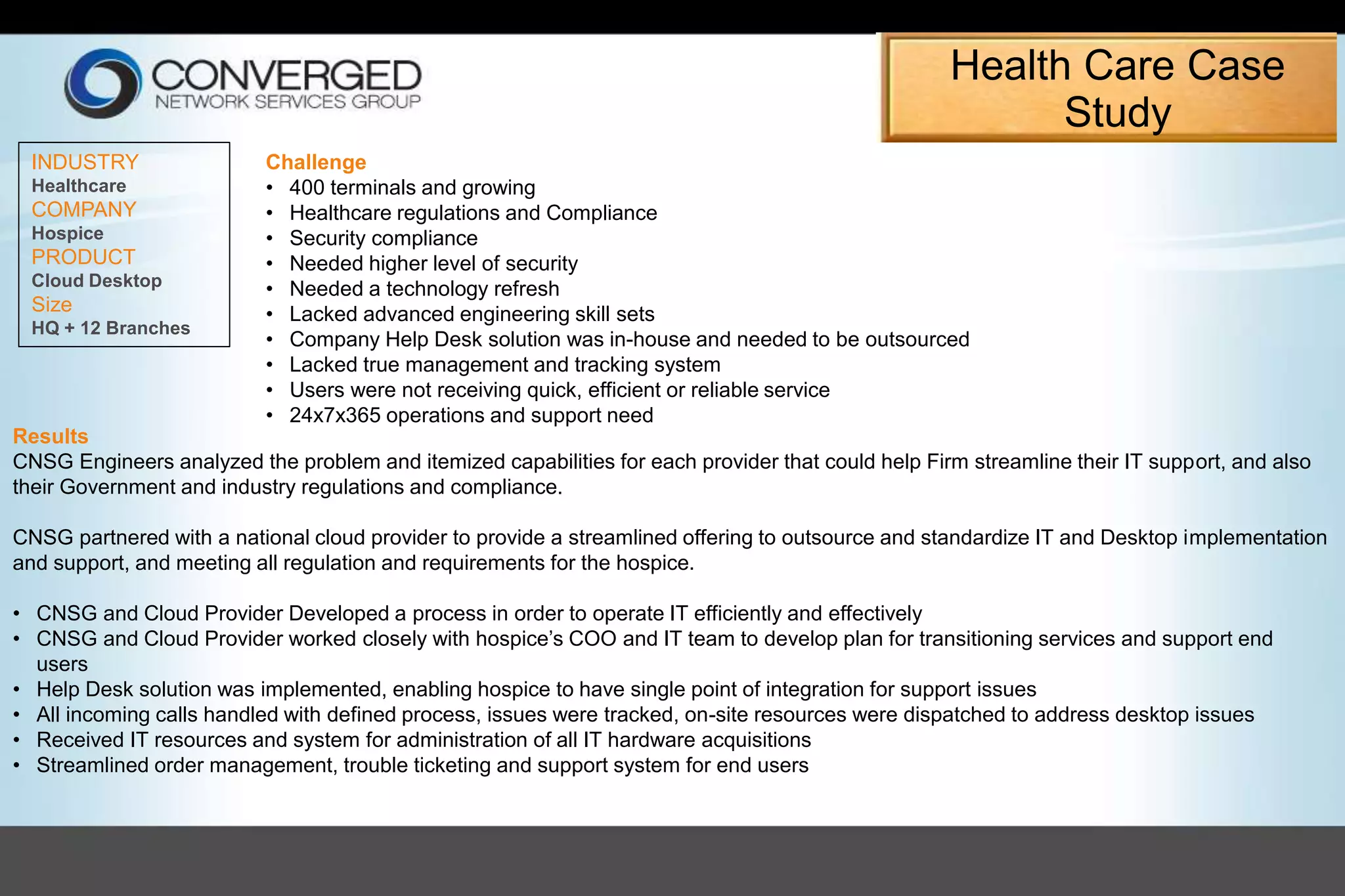 INDUSTRY
Healthcare
COMPANY
Hospice
PRODUCT
Cloud Desktop
Size
HQ + 12 Branches
Challenge
• 400 terminals and growing
• Healthcare regulations and Compliance
• Security compliance
• Needed higher level of security
• Needed a technology refresh
• Lacked advanced engineering skill sets
• Company Help Desk solution was in-house and needed to be outsourced
• Lacked true management and tracking system
• Users were not receiving quick, efficient or reliable service
• 24x7x365 operations and support need
Results
CNSG Engineers analyzed the problem and itemized capabilities for each provider that could help Firm streamline their IT support, and also
their Government and industry regulations and compliance.
CNSG partnered with a national cloud provider to provide a streamlined offering to outsource and standardize IT and Desktop implementation
and support, and meeting all regulation and requirements for the hospice.
• CNSG and Cloud Provider Developed a process in order to operate IT efficiently and effectively
• CNSG and Cloud Provider worked closely with hospice’s COO and IT team to develop plan for transitioning services and support end
users
• Help Desk solution was implemented, enabling hospice to have single point of integration for support issues
• All incoming calls handled with defined process, issues were tracked, on-site resources were dispatched to address desktop issues
• Received IT resources and system for administration of all IT hardware acquisitions
• Streamlined order management, trouble ticketing and support system for end users
Health Care Case
Study
 
