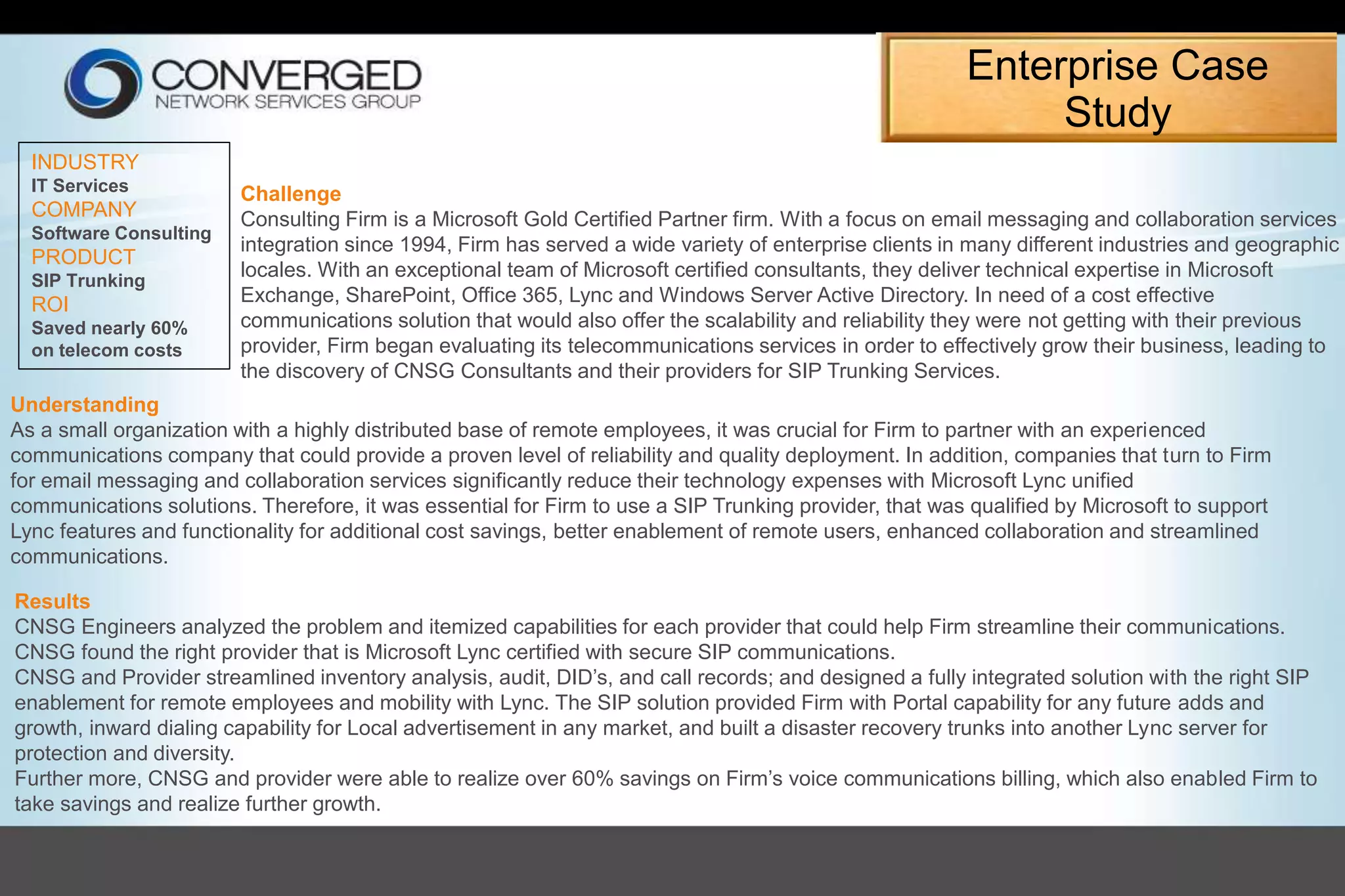 Enterprise Case
Study
INDUSTRY
IT Services
COMPANY
Software Consulting
PRODUCT
SIP Trunking
ROI
Saved nearly 60%
on telecom costs
Challenge
Consulting Firm is a Microsoft Gold Certified Partner firm. With a focus on email messaging and collaboration services
integration since 1994, Firm has served a wide variety of enterprise clients in many different industries and geographic
locales. With an exceptional team of Microsoft certified consultants, they deliver technical expertise in Microsoft
Exchange, SharePoint, Office 365, Lync and Windows Server Active Directory. In need of a cost effective
communications solution that would also offer the scalability and reliability they were not getting with their previous
provider, Firm began evaluating its telecommunications services in order to effectively grow their business, leading to
the discovery of CNSG Consultants and their providers for SIP Trunking Services.
Understanding
As a small organization with a highly distributed base of remote employees, it was crucial for Firm to partner with an experienced
communications company that could provide a proven level of reliability and quality deployment. In addition, companies that turn to Firm
for email messaging and collaboration services significantly reduce their technology expenses with Microsoft Lync unified
communications solutions. Therefore, it was essential for Firm to use a SIP Trunking provider, that was qualified by Microsoft to support
Lync features and functionality for additional cost savings, better enablement of remote users, enhanced collaboration and streamlined
communications.
Results
CNSG Engineers analyzed the problem and itemized capabilities for each provider that could help Firm streamline their communications.
CNSG found the right provider that is Microsoft Lync certified with secure SIP communications.
CNSG and Provider streamlined inventory analysis, audit, DID’s, and call records; and designed a fully integrated solution with the right SIP
enablement for remote employees and mobility with Lync. The SIP solution provided Firm with Portal capability for any future adds and
growth, inward dialing capability for Local advertisement in any market, and built a disaster recovery trunks into another Lync server for
protection and diversity.
Further more, CNSG and provider were able to realize over 60% savings on Firm’s voice communications billing, which also enabled Firm to
take savings and realize further growth.
 