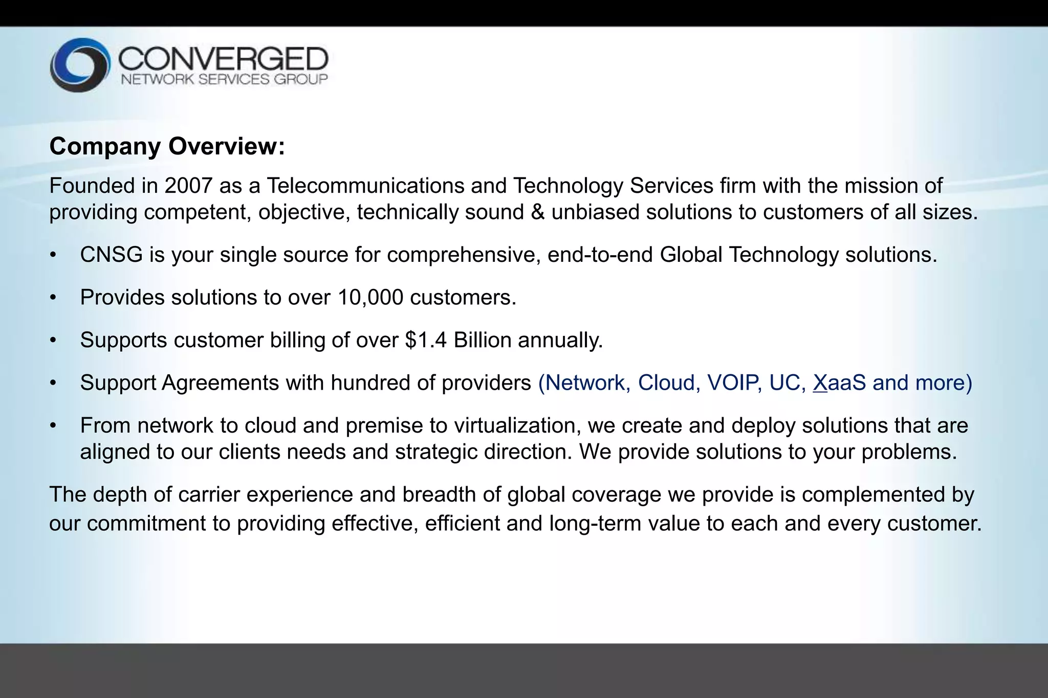Company Overview:
Founded in 2007 as a Telecommunications and Technology Services firm with the mission of
providing competent, objective, technically sound & unbiased solutions to customers of all sizes.
• CNSG is your single source for comprehensive, end-to-end Global Technology solutions.
• Provides solutions to over 10,000 customers.
• Supports customer billing of over $1.4 Billion annually.
• Support Agreements with hundred of providers (Network, Cloud, VOIP, UC, XaaS and more)
• From network to cloud and premise to virtualization, we create and deploy solutions that are
aligned to our clients needs and strategic direction. We provide solutions to your problems.
The depth of carrier experience and breadth of global coverage we provide is complemented by
our commitment to providing effective, efficient and long-term value to each and every customer.
 