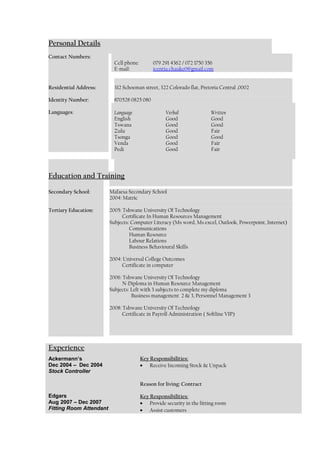 Personal Details
Contact Numbers:
Cell phone: 079 291 4362 / 072 1750 356
E-mail: icentia.chauke0@gmail.com
Residential Address: 312 Schoeman street, 322 Colorado flat, Pretoria Central ,0002
Identity Number: 870528 0825 080
Languages: Language
English
Tswana
Zulu
Tsonga
Venda
Pedi
Verbal
Good
Good
Good
Good
Good
Good
Written
Good
Good
Fair
Good
Fair
Fair
Education and Training
Secondary School: Mafaesa Secondary School
2004: Matric
Tertiary Education: 2005: Tshwane University Of Technology
Certificate In Human Resources Management
Subjects: Computer Literacy (Ms word, Ms excel, Outlook, Powerpoint, Internet)
Communications
Human Resource
Labour Relations
Business Behavioural Skills
2004: Universal College Outcomes
Certificate in computer
2006: Tshwane University Of Technology
N-Diploma in Human Resource Management
Subjects: Left with 3 subjects to complete my diploma
Business management 2 & 3, Personnel Management 3
2008: Tshwane University Of Technology
Certificate in Payroll Administration ( Softline VIP)
Experience
Ackermann’s
Dec 2004 – Dec 2004
Stock Controller
Edgars
Aug 2007 – Dec 2007
Fitting Room Attendant
Key Responsibilities:
• Receive Incoming Stock & Unpack
Reason for living: Contract
Key Responsibilities:
• Provide security in the fitting room
• Assist customers
 