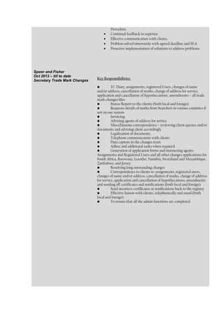 Procedure.
• Continual feedback to superior.
• Effective communication with clients.
• Problem solved timorously with agreed deadline and SLA.
• Proactive implementation of solutions to address problems.
Spoor and Fisher
Oct 2013 – till to date
Secretary Trade Mark Changes
Key Responsibilities:
• TC Diary, assignments, registered Users, changes of name
and/or address, cancellation of marks, change of address for service,
application and cancellation of hypothecations, amendments – all trade
mark changes files
• Status Report to the clients (both local and foreign)
• Requests details of marks from Searchers in various countries if
not on our system
• Invoicing
• Advising agents of address for service
• Miscellaneous correspondence – reviewing client queries and/or
documents and advising client accordingly
• Legalization of documents
• Telephone communication with clients
• Data capture in the changes team
• Adhoc and additional tasks when required.
• Generation of application forms and instructing agents-
Assignments and Registered Users and all other changes applications for
South Africa, Botswana, Lesotho, Namibia, Swaziland and Mozambique,
Zimbabwe, and Jersey
• Resolving long outstanding changes
• Correspondence to clients re: assignments, registered users,
changes of name and/or address, cancellation of marks, change of address
for service, application and cancellation of hypothecations, amendments
and sending off certificates and notifications (both local and foreign)
• Send incorrect certificates or notifications back to the registry
• Effective liaison with clients, telephonically and email (both
local and foreign)
• To ensure that all the admin functions are completed
 