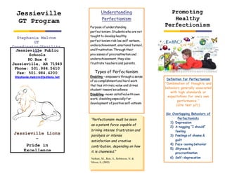 Jessieville Public
Schools
PO Box 4
Jessieville, AR 71949
Phone: 501.984.5610
Fax: 501.984.4200
Stephanie.malcom@jsdlions.net
Jessieville Lions
–
Pride in
Excellence
Stephanie Malcom
GT
Coordinator/Facilita
tor
Promoting
Healthy
Perfectionism
Jessieville
GT Program
Definition for Perfectionism
“Combination of thoughts and
behaviors generally associated
with high standards or
expectations for one’s own
performance.”
(Cite text p71)
Six Overlapping Behaviors of
Perfectionists
1) Depression
2) A nagging “I should”
feeling
3) Feelings of shame &
guilt
4) Face-saving behavior
5) Shyness &
procrastination
6) Self-deprecation
Understanding
Perfectionism
Purpose of understanding
perfectionism: Students who are not
taught to develophealthy
perfectionism risk low self-esteem,
underachievement,emotional turmoil,
and frustration. Through their
processes of procrastination and
underachievement,they also
frustrate teachers and parents.
Types of Perfectionism
Enabling – empowers through a sense
of accomplishmentandhard work
that has intrinsic value and drives
student toward excellence
Disabling–never satisfiedwith own
work; disablingespeciallyfor
development of positive self-esteem
Negative effects of Perfectionism
“Perfectionism must be seen
as a potent force capable of
brining intense frustration and
paralysis or intense
satisfaction and creative
contribution, depending on how
it is channeled.”
Neihart, M., Reis, S., Robinson, N. &
Moon, S, (2002).
 