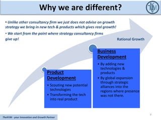 Why we are different?
Product
Development
• Scouting new potential
technologies
• Transforming the tech
into real product
Business
Development
• By adding new
technologies &
products
• By global expansion
through strategic
alliances into the
regions where presence
was not there.
0
TheKVM - your Innovation and Growth Partner
Rational Growth
• Unlike other consultancy firm we just does not advise on growth
strategy we bring in new tech & products which gives real growth!
• We start from the point where strategy consultancy firms
give up!
 