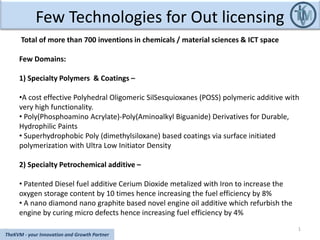 Few Technologies for Out licensing
1
TheKVM - your Innovation and Growth Partner
Total of more than 700 inventions in chemicals / material sciences & ICT space
Few Domains:
1) Specialty Polymers & Coatings –
•A cost effective Polyhedral Oligomeric SilSesquioxanes (POSS) polymeric additive with
very high functionality.
• Poly(Phosphoamino Acrylate)-Poly(Aminoalkyl Biguanide) Derivatives for Durable,
Hydrophilic Paints
• Superhydrophobic Poly (dimethylsiloxane) based coatings via surface initiated
polymerization with Ultra Low Initiator Density
2) Specialty Petrochemical additive –
• Patented Diesel fuel additive Cerium Dioxide metalized with Iron to increase the
oxygen storage content by 10 times hence increasing the fuel efficiency by 8%
• A nano diamond nano graphite based novel engine oil additive which refurbish the
engine by curing micro defects hence increasing fuel efficiency by 4%
 