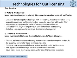 Technologies for Out licensing
2
TheKVM - your Innovation and Growth Partner
Few Domains:
3) Water & Waste water –
Many inventions together in catalyst, filters, dewatering, absorbents, UV purification
• Enhanced dewatering of waste sludge with conditioning microbial flocculant TJ-F1
• Magnetite decorated multi-walled carbon nanotube based portable water filter
• Reversible coating system for surface functional smart membranes
• Superabsorbent polymer for petroleum spill containment and recovery
• An in-line electroporator for continual disinfection of grey water
4) Enzymes & White Biotech –
Many inventions in bio-based chemical building blocks/lignin & Enzymes
• Greener, better quality concrete using bioremediase from thermophilic bacterium
• Bio-bleaching enzyme for lignin-cellulosic materials
• Pectinase, dextranase or pollulanase treated amylosic resin for biopolastic
• New lignin derivatives for high value multi-functional fertilizers
• Novel water based lignin epoxy resins, water based ligno amine hardeners
 
