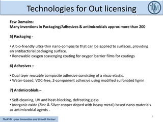 Technologies for Out licensing
3
TheKVM - your Innovation and Growth Partner
Few Domains:
Many inventions in Packaging/Adhesives & antimicrobials approx more than 200
5) Packaging -
• A bio-friendly ultra-thin nano-composite that can be applied to surfaces, providing
an antibacterial packaging surface.
• Renewable oxygen scavenging coating for oxygen barrier films for coatings
6) Adhesives –
• Dual layer reusable composite adhesive consisting of a visco-elastic.
• Water-based, VOC-free, 2-component adhesive using modified sulfonated lignin
7) Antimicrobials –
• Self-cleaning, UV and heat-blocking, defrosting glass
• Inorganic oxide (Zinc & Silver copper doped with heavy metal) based nano materials
as antimicrobial agents .
 