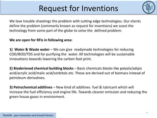 Request for Inventions
4
TheKVM - your Innovation and Growth Partner
We love trouble shootings the problem with cutting edge technologies. Our clients
define the problem (commonly known as request for inventions) we scout the
technology from some part of the globe to solve the defined problem:
We are open for RFIs in following area:
1) Water & Waste water – We can give readymade technologies for reducing
COD/BOD/TDS and for purifying the water. All technologies will be sustainable
innovations towards lowering the carbon foot print.
2) Bioderieved chemical building blocks – Basic chemicals blocks like polyols/adipic
acid/acrylic acid/malic acid/sorbitols etc. These are derived out of biomass instead of
petroleum derivatives.
3) Petrochemical additives – New kind of additives fuel & lubricant which will
increase the fuel efficiency and engine life. Towards cleaner emission and reducing the
green house gases in environment.
 