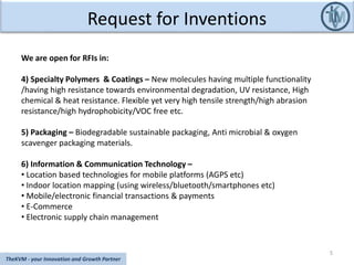 Request for Inventions
5
TheKVM - your Innovation and Growth Partner
We are open for RFIs in:
4) Specialty Polymers & Coatings – New molecules having multiple functionality
/having high resistance towards environmental degradation, UV resistance, High
chemical & heat resistance. Flexible yet very high tensile strength/high abrasion
resistance/high hydrophobicity/VOC free etc.
5) Packaging – Biodegradable sustainable packaging, Anti microbial & oxygen
scavenger packaging materials.
6) Information & Communication Technology –
• Location based technologies for mobile platforms (AGPS etc)
• Indoor location mapping (using wireless/bluetooth/smartphones etc)
• Mobile/electronic financial transactions & payments
• E-Commerce
• Electronic supply chain management
 