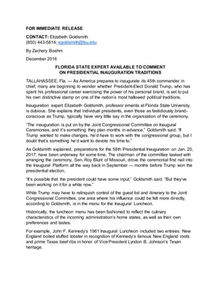 FOR IMMEDIATE RELEASE
CONTACT: Elizabeth Goldsmith
(850) 443-5814; egoldsmith@fsu.edu
By Zachery Boehm
December 2016
FLORIDA STATE EXPERT AVAILABLE TO COMMENT
ON PRESIDENTIAL INAUGURATION TRADITIONS
TALLAHASSEE, Fla. — As America prepares to inaugurate its 45th commander in
chief, many are beginning to wonder whether President-Elect Donald Trump, who has
spent his professional career exercising the power of his personal brand, is set to put
his own distinctive stamp on one of the nation’s most hallowed political traditions.
Inauguration expert Elizabeth Goldsmith, professor emerita at Florida State University,
is dubious. She explains that individual presidents, even those as fastidiously brand-
conscious as Trump, typically have very little say in the organization of the ceremony.
“The inauguration is put on by the Joint Congressional Committee on Inaugural
Ceremonies, and it’s something they plan months in advance,” Goldsmith said. “If
Trump wanted to make changes, he’d have to work with the congressional group, but I
doubt that’s something he’d want to devote his time to.”
As Goldsmith explained, preparations for the 58th Presidential Inauguration on Jan. 20,
2017, have been underway for some time. The chairman of the committee tasked with
arranging the ceremony, Sen. Roy Blunt of Missouri, drove the ceremonial first nail into
the Inaugural Platform all the way back in September — months before Trump won the
presidential election.
“It’s possible that the president could have some input,” Goldsmith said. “But they’ve
been working on it for a while now.”
While Trump may have to relinquish control of the guest list and itinerary to the Joint
Congressional Committee, one area where his influence could be felt more directly,
according to Goldsmith, is in the menu for the Inaugural Luncheon.
Historically, the luncheon menu has been fashioned to reflect the culinary
characteristics of the incoming administration’s home states, as well as their own
preferences and tastes.
For example, John F. Kennedy’s 1961 Inaugural Luncheon included two entrees: New
England boiled stuffed lobster in recognition of Kennedy’s famous New England roots
and prime Texas beef ribs in honor of Vice President Lyndon B. Johnson’s Texan
heritage.
 