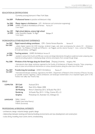 WORKSHOPS & OTHER RELEVANT EXPERIENCE
EDUCATION & CERTIFICATIONS
May 2008 Windows of the Heritage along the Grand Canal, Zhejiang University Hangzhou, PRC
- International urban design workshop organized by the Faculty of Architecture of Waseda University, Tokyo, proposing a
series of urban and architectural interventions on various disused locations along the urban tract of the canal.
Sep 2007
Nov 2007
Digital material editing contributor, CFR - Centro Ferrara Ricerche Ferrara, IT
- edited digital material (2d CAD drawings, rendered images, web sites) accompanying the volume AS1 - Architettura
Sostenibile 1 by M.Balzani, G.Tonelli and R.Meschini - ed. Maggioli, and the volume Housing 4 - Case a schiera by M.Balzani,
G.Tonelli and G.Dosi - ed.Maggioli.
Jul 2006
Jun 2007
Teaching assistant, UNIFE Architettura Ferrara, IT
- assisted in various third, fourth and fifth-year courses and design laboratories throughout academical career, preparing class
material and aiding students in developing design schemes and projects, from concept though design.
Sep 2002
Jul 2008
Master degree in Architecture (4/S - Architecture and construction engineering)
UNIFE - Facoltà di Architettura di Ferrara Ferrara, IT
5-year degree
Sep 1997
Jul 2002
High school diploma, science high school
Liceo Scientifico Statale “A. Righi” Bologna, IT
5-year degree
COMPUTER
LANGUAGE
2D Cadd
BIM Cadd
3D Modeling
Rendering
Graphics
Autocad 2016
Revit 2016, Allplan 2008
Rhino 4, SketchUp 2015, 3d Studio Max 2013
3d Studio Max 2013 + V-Ray, Cinema 4D v.12
Photoshop CC, Illustrator CC, InDesign CC
SKILLS
Feb 2009 Professional license to practice architecture in Italy
Currently pursuing licensure in New York State.
Transforming the Lansdcape UNICH Architettura Pescara, IT
- International landscape workshop, organized by the IDEA - Department of Research of the University of Pescara, focusing
on possible scenarios regarding a radical architectonic and landscape transformation of an important logistic point in the
Tordino river valley near Teramo, Italy.
May 2007
Oct 2007
Italian (native)
English (near-native fluency)
French (functional)
riccardo.belletti@gmail.com
PROFESSIONAL & PERSONAL INTERESTS
- architecture, design, industrial design, graphic design
- relationships between existing and historical building environments and new development and construction
- scuba diving, travelling, local cuisine, tennis, snowboarding
https://www.linkedin.com/in/riccardobelletti
 