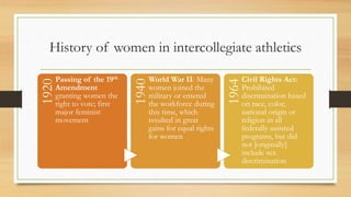 History of women in intercollegiate athletics1920
Passing of the 19th
Amendment
granting women the
right to vote; first
major feminist
movement
1940
World War II: Many
women joined the
military or entered
the workforce during
this time, which
resulted in great
gains for equal rights
for women
1964
Civil Rights Act:
Prohibited
discrimination based
on race, color,
national origin or
religion in all
federally assisted
programs, but did
not [originally]
include sex
discrimination
 
