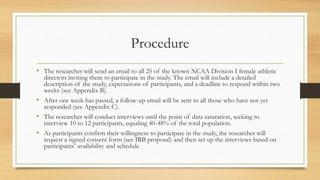 Procedure
• The researcher will send an email to all 25 of the known NCAA Division I female athletic
directors inviting them to participate in the study. The email will include a detailed
description of the study, expectations of participants, and a deadline to respond within two
weeks (see Appendix B).
• After one week has passed, a follow-up email will be sent to all those who have not yet
responded (see Appendix C).
• The researcher will conduct interviews until the point of data saturation, seeking to
interview 10 to 12 participants, equaling 40-48% of the total population.
• As participants confirm their willingness to participate in the study, the researcher will
request a signed consent form (see IRB proposal) and then set up the interviews based on
participants’ availability and schedule
 