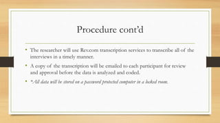 Procedure cont’d
• The researcher will use Rev.com transcription services to transcribe all of the
interviews in a timely manner.
• A copy of the transcription will be emailed to each participant for review
and approval before the data is analyzed and coded.
• *All data will be stored on a password protected computer in a locked room.
 