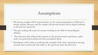 Assumptions
• The chosen sample will be representative of the current population of Division I
female athletic directors and the sample will provide honest and in-depth feedback
to all interview questions.
• The glass ceiling still exists for women working in the field of intercollegiate
athletics.
• The interview data will provide answers to the posed research questions; a pilot
study was performed and proved this assumption likely.
• Participants will be able to recall specific examples from their experiences moving
towards their current role that relate to the questions from the interview.
 