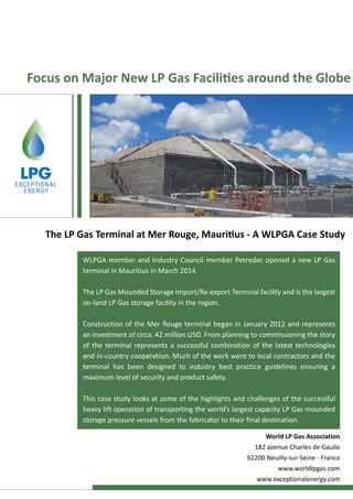Focus on Major New LP Gas Facilities around the Globe
WLPGA member and Industry Council member Petredec opened a new LP Gas
terminal in Mauritius in March 2014.
The LP Gas Mounded Storage Import/Re-export Terminal facility and is the largest
on-land LP Gas storage facility in the region.
Construction of the Mer Rouge terminal began in January 2012 and represents
an investment of circa. 42 million USD. From planning to commissioning the story
of the terminal represents a successful combination of the latest technologies
and in-country cooperation. Much of the work went to local contractors and the
terminal has been designed to industry best practice guidelines ensuring a
maximum level of security and product safety.
This case study looks at some of the highlights and challenges of the successful
heavy lift operation of transporting the world’s largest capacity LP Gas mounded
storage pressure vessels from the fabricator to their final destination.
The LP Gas Terminal at Mer Rouge, Mauritius - A WLPGA Case Study
World LP Gas Association
182 avenue Charles de Gaulle
92200 Neuilly-sur-Seine - France
www.worldlpgas.com
www.exceptionalenergy.com
 