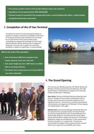 3. Completion of the LP Gas Terminal
The balance of the terminal then took approximately 12
months to complete and whilst the installation of the three
LP Gas Vessels proved a major milestone, the civil works
for a LP Gas terminal of this scale proved a major
undertaking. For example the foundation for the mound
required 420 piles 700mm diameter 20m in length and
along with a concrete raft to support the mound the
foundation is capable of supporting a 12 storey building.
4. The Grand Opening
The Terminal was officially opened on 20th
March 2014 by the
Minister of Industry and Commerce for Mauritius, Mr Cader
Sayed-Hossen, and followed by a reception at the stunning
Chateau de Mon Desir in Balaclava.
Klaus Gohra, Director of Petredec Mauritius stated that with
plans to re-export LP Gas to Eastern and Southern African
markets, this terminal aims to transform Mauritius into a
regional LP Gas hub. The terminal is now fully commissioned
and has become an integral part of Petredec’s LP Gas shipping
and trading system in the region.
Nathalie Venis is the General Manager of Petredec Mauritius
and stated that the completed facility ‘will allow Petredec
to stock and supply Mauritius with increased efficiency and
demonstrates long term commitment to the Indian Ocean
Islands and East African markets into the future. The facility is
designed to supply not only Mauritius’ LP Gas requirements
but also to function as a re-export hub. The jetty can
accommodate the largest LP Gas carriers ever built, some of
which have a capacity of up to 84,000 cubic metres.
• The contract created a total of 170 local jobs utilising 3 major sub-contractors
• Expenditure of local subcontractors MUR 360,500,000
• Terminal consists of mounded LP Gas storage bullet tanks, a control building with offices, a utility building
and gatehouse/firewater pump house
What is the scale of the operation?
• Each of the three 5,000 Tonne capacity LP Gas
vessels measures 15.5m o/d x 55m LOA
• Each vessel weighs just over 1,000 Tonnes on saddles
with ro-ro transport fixtures	
• The vessel’s were transported on one vessel 8,200 km
from Italy to Mauritius
 