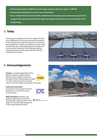 6. Acknowledgements
Petredec is a leading independent LP Gas
logistics specialist; a global company
that buys, sells, transports, stores and
distributes LP Gas. Petredec delivers product
on a fleet of owned and chartered ships,
which is one of the largest LP Gas fleets in the world.
Lloyd Jones Construction
LJC specialise in the provision of LP Gas
facilities across the Oil & Gas sector
on an EPIC basis.
BC&T Consultants specialise in the
detailed engineering of all Oil & Gas
Terminals with a particular niche in the
design of LP Gas Mounded Storage and
LP Gas Cavern Storage Terminals.
5. Today
At the point of writing the terminal now supplies STC with
up to 3,000 Tonnes of LP Gas every two weeks via pipeline
to the existing LP Gas Filling Plant operations. The terminal
has also exported a number of re-export pressurized cargos
to East African ports. More significantly the completion of
the terminal has allowed the VLGC floating storage pre-
viously located permanently outside the Mauritius Port
Authority to be removed.
• Total storage capacity 15,000 MT (current storage capacity in Mauritius approx. 5,400 MT)
• Terminal will be operated by a team of ten local operators
• Once commissioned the terminal will be considered to be the largest pressurized above ground LP Gas
storage facility operational in the African region and a global benchmark in terms of mounded LP Gas
storage design.
 