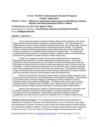 5 | P a g e
CALS / MAFES Undergraduate Research Program
Faculty Application
PROJECT TITLE: Effects of a week-long cooking camp on self-efficacy of dietary
behavior and food preparation skills in children
UNDERGRADUATE MENTOR: Sylvia H. Byrd
Departmental/Unit Affiliation: Food Science, Nutrition and Health Promotion
Email: shb5@msstate.edu
PROJECT ABSTRACT
Anticipated Outcomes/Impacts: The undergraduate student will have the opportunity to
collaborate with Research, Extension and Teaching faculty, conduct a literature review, assist
with development of program evaluation surveys, collect and analysis data and present findings
at a professional meeting. In addition, results from the project will be utilized to obtain additional
funding to conduct a “Train the Trainer” for Extension Agents and Science teachers in MS.
Proposals should be emailed to wburger@cfr.msstate.edu no later than August 15, 201 4.
The increasing prevalence of diet and lifestyle related chronic diseases in the United
States has led many interested in prevention to diverse solutions. The most practical, but
capital intensive solution involves teaching individuals about food: how to plan meals, purchase
ingredients and prepare nutritional meals for themselves and their families. The growing
number of adult and child-focused programs nationwide indicate the need for effective and
innovative programs to be validated and standardized for dissemination. The goal of this
undergraduate research project is to assess changes in children’s behavior and self-efficacy
resulting from participation in week-long farm to table cooking camp.
In 2007, the inaugural Fun with Food summer cooking camp was conducted at
Mississippi State University for children entering third through sixth grade. For almost a
decade, the camp has empowered over 200 children to practice food preparation skills and
food safety as well as given them the farm to table experiences to want to embrace their new
knowledge. In order to assess the effectiveness of Fun with Food camp, program evaluation
tools must be developed for current and future camp participants. The purpose of the larger
study is to develop tools and assess prior cohorts’ change in self-efficacy of nutrition behavior
and food preparation skills and overall program quality and effectiveness.
Research and Extension faculty are collaborating to develop program evaluation tools
including surveys for previous camp participants and their parents to complete. The participant
survey will be used to measure changes in self-efficacy of dietary behaviors and food
preparation skills using multiple methodologies. The parent survey will be used to assess
perceived behavior changes of their child after camp. Because there are eight years of
campers, long-term measures will be meaningful in measuring program effectiveness.
Results of this study will be integral in providing data for proposals in conjunction with
the MSU Foundation and Infinite Impact Campaign to receive funding from the Kroger
Foundation and other stakeholders. Additionally, results will be utilized to guide the
development of an after school curriculum for integration into 4-H Healthy Living curricula.
 