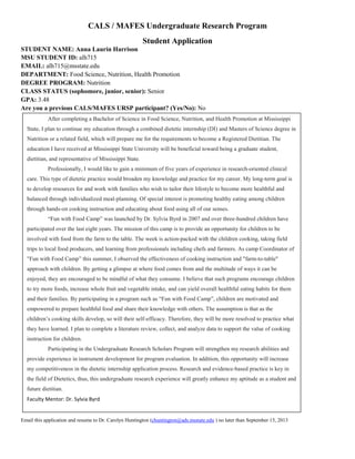 CALS / MAFES Undergraduate Research Program
Student Application
STUDENT NAME: Anna Laurin Harrison
MSU STUDENT ID: alh715
EMAIL: alh715@msstate.edu
DEPARTMENT: Food Science, Nutrition, Health Promotion
DEGREE PROGRAM: Nutrition
CLASS STATUS (sophomore, junior, senior): Senior
GPA: 3.48
Are you a previous CALS/MAFES URSP participant? (Yes/No): No
Email this application and resume to Dr. Carolyn Huntington (chuntington@ads.msstate.edu ) no later than September 15, 2013
After completing a Bachelor of Science in Food Science, Nutrition, and Health Promotion at Mississippi
State, I plan to continue my education through a combined dietetic internship (DI) and Masters of Science degree in
Nutrition or a related field, which will prepare me for the requirements to become a Registered Dietitian. The
education I have received at Mississippi State University will be beneficial toward being a graduate student,
dietitian, and representative of Mississippi State.
Professionally, I would like to gain a minimum of five years of experience in research-oriented clinical
care. This type of dietetic practice would broaden my knowledge and practice for my career. My long-term goal is
to develop resources for and work with families who wish to tailor their lifestyle to become more healthful and
balanced through individualized meal-planning. Of special interest is promoting healthy eating among children
through hands-on cooking instruction and educating about food using all of our senses.
“Fun with Food Camp” was launched by Dr. Sylvia Byrd in 2007 and over three-hundred children have
participated over the last eight years. The mission of this camp is to provide an opportunity for children to be
involved with food from the farm to the table. The week is action-packed with the children cooking, taking field
trips to local food producers, and learning from professionals including chefs and farmers. As camp Coordinator of
"Fun with Food Camp” this summer, I observed the effectiveness of cooking instruction and "farm-to-table"
approach with children. By getting a glimpse at where food comes from and the multitude of ways it can be
enjoyed, they are encouraged to be mindful of what they consume. I believe that such programs encourage children
to try more foods, increase whole fruit and vegetable intake, and can yield overall healthful eating habits for them
and their families. By participating in a program such as “Fun with Food Camp”, children are motivated and
empowered to prepare healthful food and share their knowledge with others. The assumption is that as the
children’s cooking skills develop, so will their self-efficacy. Therefore, they will be more resolved to practice what
they have learned. I plan to complete a literature review, collect, and analyze data to support the value of cooking
instruction for children.
Participating in the Undergraduate Research Scholars Program will strengthen my research abilities and
provide experience in instrument development for program evaluation. In addition, this opportunity will increase
my competitiveness in the dietetic internship application process. Research and evidence-based practice is key in
the field of Dietetics, thus, this undergraduate research experience will greatly enhance my aptitude as a student and
future dietitian.
Faculty Mentor: Dr. Sylvia Byrd
 