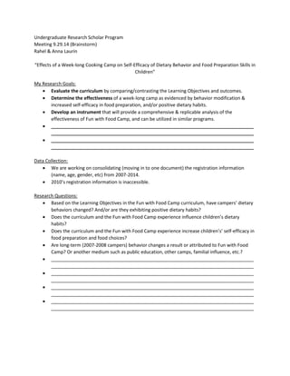 Undergraduate Research Scholar Program
Meeting 9.29.14 (Brainstorm)
Rahel & Anna Laurin
“Effects of a Week-long Cooking Camp on Self-Efficacy of Dietary Behavior and Food Preparation Skills in
Children”
My Research Goals:
• Evaluate the curriculum by comparing/contrasting the Learning Objectives and outcomes.
• Determine the effectiveness of a week-long camp as evidenced by behavior modification &
increased self-efficacy in food preparation, and/or positive dietary habits.
• Develop an instrument that will provide a comprehensive & replicable analysis of the
effectiveness of Fun with Food Camp, and can be utilized in similar programs.
• ______________________________________________________________________________
______________________________________________________________________________
• ______________________________________________________________________________
______________________________________________________________________________
Data Collection:
• We are working on consolidating (moving in to one document) the registration information
(name, age, gender, etc) from 2007-2014.
• 2010’s registration information is inaccessible.
Research Questions:
• Based on the Learning Objectives in the Fun with Food Camp curriculum, have campers’ dietary
behaviors changed? And/or are they exhibiting positive dietary habits?
• Does the curriculum and the Fun with Food Camp experience influence children’s dietary
habits?
• Does the curriculum and the Fun with Food Camp experience increase children’s’ self-efficacy in
food preparation and food choices?
• Are long-term (2007-2008 campers) behavior changes a result or attributed to Fun with Food
Camp? Or another medium such as public education, other camps, familial influence, etc.?
• ______________________________________________________________________________
______________________________________________________________________________
• ______________________________________________________________________________
______________________________________________________________________________
• ______________________________________________________________________________
______________________________________________________________________________
• ______________________________________________________________________________
______________________________________________________________________________
 