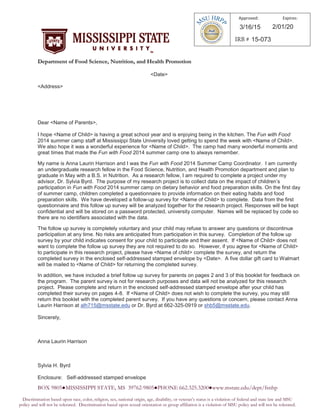 DDeeppaarrttmmeenntt ooff FFoooodd SScciieennccee,, NNuuttrriittiioonn,, aanndd HHeeaalltthh PPrroommoottiioonn
<Date>
<Address>
Dear <Name of Parents>,
I hope <Name of Child> is having a great school year and is enjoying being in the kitchen. The Fun with Food
2014 summer camp staff at Mississippi State University loved getting to spend the week with <Name of Child>.
We also hope it was a wonderful experience for <Name of Child>. The camp had many wonderful moments and
great times that made the Fun with Food 2014 summer camp one to always remember.
My name is Anna Laurin Harrison and I was the Fun with Food 2014 Summer Camp Coordinator. I am currently
an undergraduate research fellow in the Food Science, Nutrition, and Health Promotion department and plan to
graduate in May with a B.S. in Nutrition. As a research fellow, I am required to complete a project under my
advisor, Dr. Sylvia Byrd. The purpose of my research project is to collect data on the impact of children’s
participation in Fun with Food 2014 summer camp on dietary behavior and food preparation skills. On the first day
of summer camp, children completed a questionnaire to provide information on their eating habits and food
preparation skills. We have developed a follow-up survey for <Name of Child> to complete. Data from the first
questionnaire and this follow up survey will be analyzed together for the research project. Responses will be kept
confidential and will be stored on a password protected, university computer. Names will be replaced by code so
there are no identifiers associated with the data.
The follow up survey is completely voluntary and your child may refuse to answer any questions or discontinue
participation at any time. No risks are anticipated from participation in this survey. Completion of the follow up
survey by your child indicates consent for your child to participate and their assent. If <Name of Child> does not
want to complete the follow up survey they are not required to do so. However, if you agree for <Name of Child>
to participate in this research project, please have <Name of child> complete the survey, and return the
completed survey in the enclosed self-addressed stamped envelope by <Date>. A five dollar gift card to Walmart
will be mailed to <Name of Child> for returning the completed survey.
In addition, we have included a brief follow up survey for parents on pages 2 and 3 of this booklet for feedback on
the program. The parent survey is not for research purposes and data will not be analyzed for this research
project. Please complete and return in the enclosed self-addressed stamped envelope after your child has
completed their survey on pages 4-8. If <Name of Child> does not wish to complete the survey, you may still
return this booklet with the completed parent survey. If you have any questions or concern, please contact Anna
Laurin Harrison at alh715@msstate.edu or Dr. Byrd at 662-325-0919 or shb5@msstate.edu.
Sincerely,
Anna Laurin Harrison
Sylvia H. Byrd
Enclosure: Self-addressed stamped envelope
-
Approved: Expires:
3/16/15 2/01/20
15-073
 