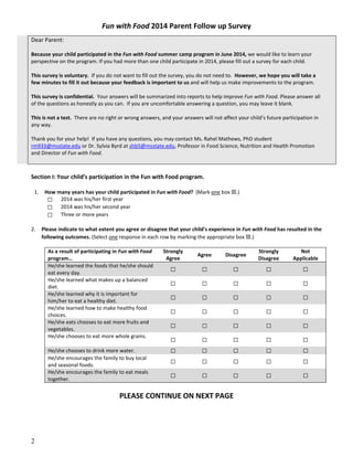 Fun with Food 2014 Parent Follow up Survey
Dear Parent:
Because your child participated in the Fun with Food summer camp program in June 2014, we would like to learn your
perspective on the program. If you had more than one child participate in 2014, please fill out a survey for each child.
This survey is voluntary. If you do not want to fill out the survey, you do not need to. However, we hope you will take a
few minutes to fill it out because your feedback is important to us and will help us make improvements to the program.
This survey is confidential. Your answers will be summarized into reports to help improve Fun with Food. Please answer all
of the questions as honestly as you can. If you are uncomfortable answering a question, you may leave it blank.
This is not a test. There are no right or wrong answers, and your answers will not affect your child’s future participation in
any way.
Thank you for your help! If you have any questions, you may contact Ms. Rahel Mathews, PhD student
rm933@msstate.edu or Dr. Sylvia Byrd at shb5@msstate.edu, Professor in Food Science, Nutrition and Health Promotion
and Director of Fun with Food.
Section I: Your child’s participation in the Fun with Food program.
1. How many years has your child participated in Fun with Food? (Mark one box ☒.)
☐ 2014 was his/her first year
☐ 2014 was his/her second year
☐ Three or more years
2. Please indicate to what extent you agree or disagree that your child’s experience in Fun with Food has resulted in the
following outcomes. (Select one response in each row by marking the appropriate box ☒.)
As a result of participating in Fun with Food
program…
Strongly
Agree
Agree Disagree
Strongly
Disagree
Not
Applicable
He/she learned the foods that he/she should
eat every day.
☐ ☐ ☐ ☐ ☐
He/she learned what makes up a balanced
diet.
☐ ☐ ☐ ☐ ☐
He/she learned why it is important for
him/her to eat a healthy diet.
☐ ☐ ☐ ☐ ☐
He/she learned how to make healthy food
choices.
☐ ☐ ☐ ☐ ☐
He/she eats chooses to eat more fruits and
vegetables.
☐ ☐ ☐ ☐ ☐
He/she chooses to eat more whole grains.
☐ ☐ ☐ ☐ ☐
He/she chooses to drink more water. ☐ ☐ ☐ ☐ ☐
He/she encourages the family to buy local
and seasonal foods.
☐ ☐ ☐ ☐ ☐
He/she encourages the family to eat meals
together.
☐ ☐ ☐ ☐ ☐
PLEASE CONTINUE ON NEXT PAGE
2
 