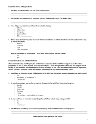 Section II: Tell us what you think
3. What did you like about the Fun with Food summer camp?
_________________________________________________________________________________________________
_________________________________________________________________________________________________
4. Do you have any suggestions for improving Fun with Food summer camp? If so, please share.
_________________________________________________________________________________________________
_________________________________________________________________________________________________
5. How did you hear about Fun with Food? (check all that apply)
A friend
MSU website
Newspaper
Brochure/Flyer
Other: _____________
6. Please check the following ways you would like to receive follow-up information from Fun with Food summer camp.
(Check all that apply)
Website
Facebook
Flyer
Email newsletter
7. May we contact you to participate in a focus group about children and food choices?
Yes
No
Section III: Future Fun with Food efforts
Thanks to new funding from Kroger’s, Dr. Byrd envisions expanding the Fun with Food program to an after school
program for 4th
and 5th
grade students which would meet once a week throughout the school year. The program would
be held on MSU’s campus and children would be taken to campus by bus. There would be a nominal fee for registration
around $25-$50. If your child is older, you may still provide input as you understand this age group.
8. Would you be interested in your child attending a Fun with Food after-school program, located at the MSU campus?
Yes
No – Please go to Question 11
I am not sure
9. If yes, please indicate your preferred day(s) of the week for Fun with Food after-school program.
Monday
Tuesday
Wednesday
Thursday
Friday
I do not have a preferred day of the week
10. If yes, would you be interested in attending a Fun with Food activity along with your child?
Yes
No
I am not sure
11. What barriers would keep your child from participating in a Fun with Food after-school program?
_________________________________________________________________________________________________
_________________________________________________________________________________________________
Thank you for participating in the survey.
3
 