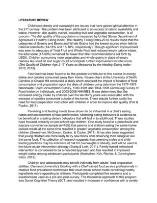 LITERATURE REVIEW
Childhood obesity and overweight are issues that have gained global attention in
the 21st century. The problem has been attributed to an excess of caloric availability and
intake. However, diet quality overall, including fruit and vegetable consumption, is of
concern. The diet quality of the population is measured by United States Department of
Agriculture’s Healthy Eating Index. The Healthy Eating Index-2010 results found that the
categories of Greens and Beans and Whole Grains had the lowest scores when held to
national standards (14-18% and 16-18%, respectively). Though significant improvement
was seen in adequacy of Total Fruit and Whole Fruit and reduced empty calorie intake,
the total score (47-50%) remained far lower than the recommendations set forth by
USDA. Children consuming more vegetables and whole grains in place of empty
calories like solid fat and sugar could accomplish further improvement in total score
(Diet Quality of Children Age 2-17 Years as Measured by the Healthy Eating Index-
2010, 2013).
Fast food has been found to be the greatest contributor to this excess in energy
intake and calories consumed away from home. Researchers at the University of North
Carolina at Chapel Hill conducted a study which analyzed the impact of location of food
consumption and preparation upon the diets of children using data from the 1977-1978
Nationwide Food Consumption Survey, 1989-1991 and 1994-1998 Continuing Survey of
Food Intake by Individuals, and 2003-2006 NHANES. It was determined that the
increased energy intake by children over the last thirty years was associated with the
increase of calories consumed outside of the home. These results further justify the
need for food preparation instruction with children in order to improve diet quality (Poti &
Popkin, 2011).
Parenting and feeding trends have shown to be influential in a child’s eating
habits and development of food preferences. Modeling eating behaviors is evidence to
be beneficial in creating dietary behaviors that will last in to adulthood. These studies
have focused primarily on pre-school age children. One study found in a preschools and
daycare convenience sample (n=465) that parents and children eating the same home-
cooked meals at the same time resulted in greater vegetable consumption among the
children (Sweetman, McGowan, Croker, & Cooke, 2011). It has also been suggested
that young children are more likely to try new foods after observing their caregiver eat
the same food. This collection of research suggests that parenting styles and child-
feeding practices may be indicative of risk for overweight or obesity, and will be used in
the future as an intervention strategy (Stang & Loth, 2011). Family-based behavioral
intervention is considered to be a non-diet approach and has resulted in improved
weight status among adolescent participants (Hoelscher, Kirk, Ritchie, & Cunningham-
Sabo, 2013).
Children and adolescents may benefit indirectly from adults’ food preparation
abilities. Clemson University’s Cooking with a Chef trained food service professionals in
creative food preparation techniques that could make school meals containing heathy
ingredients more appealing to children. Participants completed five sessions and a
questionnaire used as a pre and post-survey. The theoretical approach to this program
was Social Cognitive Theory (SCT) and resulted in increase in confidence with a variety
 