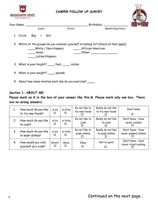 CAMPER FOLLOW UP SURVEY
Your Name: ___________________________________ Birthdate: ______________
(Last) (First) (Month/Day/Year)
1. Circle: Boy / Girl
2. Which of the groups do you consider yourself to belong to? (Check all that apply)
____White / Non-Hispanic
____ Asian
____ Latino/Hispanic
____ African-American
____ Other: _______________
3. What is your height? ____ feet, ____ inches
4. What is your weight? ____ pounds
5. About how many minutes each day do you exercise? ____
Section 1: ABOUT ME1
Please mark an X in the box of your answer like this x. Please mark only one box. There
are no wrong answers.
1. How much do you like
to try new foods?
A lot A little
Do not like to
try new foods
Really do not like
to try new foods
Don’t know
2. How much do you like
to cook?
A lot A little
Do not like to
cook
Really do not like
to cook
Don’t know – have
never cooked
3. How much do you like
to wash dishes?
A lot A little
Do not like to
wash dishes
Really do not like
to wash dishes
Don’t know – have
never washed dishes
4. How would you rate
yourself as a cook?
Great! Good Okay Not so good
Don’t know – have
never tried cooking
Continued on the next page…4
 