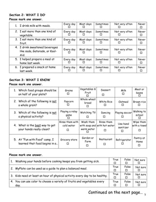 Section 2: WHAT I DO1
Please mark one answer.
Section 3: WHAT I KNOW
Please mark one answer.
Please mark one answer.
1. I drink milk with meals.
Every day Most days Sometimes Not very often Never
2. I eat more than one kind of
vegetable.
Every day Most days Sometimes Not very often Never
3. I eat more than one kind of
fruit.
Every day Most days Sometimes Not very often Never
4. I drink sweetened beverages
like soda, Gatorade, or Kool-
Aid.
Every day Most days Sometimes Not very often Never
5. I helped prepare a meal at
home last week.
Every day Most days Sometimes Not very often Never
6. I prepared a snack at home
last week.
Every day Most days Sometimes Not very often Never
1. Which food groups should be
on half of your plate?
Grains
Vegetables &
Fruit
Dessert Milk Meat or
beans
2. Which of the following is not
a whole grain?
Popcorn
Whole wheat
bread White Rice Oatmeal Brown rice
3. Which of the following is not
a physical activity?
Playing a relay
game
Watching TV Dancing Playing soccer Walking to
school
4. What is the best way to get
your hands really clean?
Rinse them with
cold water
Wash them
with soap and
warm water
Rinse them
with hot water
Use hand
sanitizer
Wipe them
with a towel
5. At “Fun with Food” camp, I
learned that food begins in a…
Grocery store
Garden or
Farm
Restaurant Refrigerator
Pantry at
Home
1. Washing your hands before cooking keeps you from getting sick.
True False Not sure
2. MyPlate can be used as a guide to plan a balanced meal.
True False Not sure
3. Kids need at least an hour of physical activity every day to be healthy.
True False Not sure
4. You can use color to choose a variety of fruits and vegetables every
day.
True False Not sure
Continued on the next page… 5
 