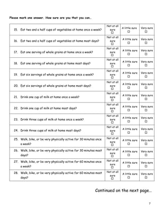 Continued on the next page…
Please mark one answer. How sure are you that you can…
you can…
15. Eat two and a half cups of vegetables at home once a week?
Not at all
sure
A little sure Very sure
16. Eat two and a half cups of vegetables at home most days?
Not at all
sure
A little sure Very sure
17. Eat one serving of whole grains at home once a week?
Not at all
sure
A little sure Very sure
18. Eat one serving of whole grains at home most days?
Not at all
sure
A little sure Very sure
19. Eat six servings of whole grains at home once a week?
Not at all
sure
A little sure Very sure
20. Eat six servings of whole grains at home most days?
Not at all
sure
A little sure Very sure
21. Drink one cup of milk at home once a week?
Not at all
sure
A little sure Very sure
22. Drink one cup of milk at home most days?
Not at all
sure
A little sure Very sure
23. Drink three cups of milk at home once a week?
Not at all
sure
A little sure Very sure
24. Drink three cups of milk at home most days?
Not at all
sure
A little sure Very sure
25. Walk, bike, or be very physically active for 30 minutes once
a week?
Not at all
sure
A little sure Very sure
26. Walk, bike, or be very physically active for 30 minutes most
days?
Not at all
sure
A little sure Very sure
27. Walk, bike, or be very physically active for 60 minutes once
a week?
Not at all
sure
A little sure Very sure
28. Walk, bike, or be very physically active for 60 minutes most
days?
Not at all
sure
A little sure Very sure
7
 