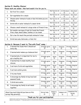 Section 5: Healthy Choices3
Please mark one answer. How hard would it be for you to…
Section 6: Because I went to “Fun with Food” camp…3
1. I learned the foods that I should eat
every day.
Strongly agree Agree Disagree Strongly disagree
2. I learned what makes up a balanced diet.
Strongly agree Agree Disagree Strongly disagree
3. I learned why it is important for me to
eat a healthy diet.
Strongly agree Agree Disagree Strongly disagree
4. I learned how to make healthy food
choices.
Strongly agree Agree Disagree Strongly disagree
5. I eat more fruits and vegetables.
Strongly agree Agree Disagree Strongly disagree
6. I eat more whole grains.
Strongly agree Agree Disagree Strongly disagree
7. I try new foods.
Strongly agree Agree Disagree Strongly disagree
8. I encourage my family to buy local and
seasonal foods.
Strongly agree Agree Disagree Strongly disagree
9. I drink more water.
Strongly agree Agree Disagree Strongly disagree
10. I encourage my family to eat meals
together.
Strongly agree Agree Disagree Strongly disagree
Thank you for your participation!
1
Adapted from Smith, D., Horowitz, M., Neelon, M., Spezzano, T., Lippitt, N., McMurdo, T., & Kaiser, L. (2012). Evaluation Form. In Healthalicious Cooking: Learning about Food and Physical Activity (publication 8449, pp. 12-14). University of California.
2
Adapted from Domel, Thompson, Davis, T. Baranowski, Leonard, J. Baranowski. Health Education Research, 1996:00:299-308
3
Adapted from 4-H Common Measures 4 Th
– 7 Th
Grade Healthy Living Items. 1st ed. University of the District of Columbia, College of Agriculture, Urban Sustainability, & Environmental Sciences. Web. 2014.
1. Eat fruit for a snack
Not hard at all A little hard Very hard
2. Eat vegetables for a snack
Not hard at all A little hard Very hard
3. Choose water instead of soda or Kool-Aid when you are
thirsty
Not hard at all A little hard Very hard
4. Drink milk or water instead of a sweet drink
Not hard at all A little hard Very hard
5. Choose a small instead of a large order of French fries
Not hard at all A little hard Very hard
6. Eat smaller servings of high fat foods like French
fries, chips, snack cakes, cookies, or ice cream
Not hard at all A little hard Very hard
7. Eat a low-fat snack like pretzels instead of chips
Not hard at all A little hard Very hard
8. Drink less soda, Gatorade, or Kool-Aid
Not hard at all A little hard Very hard
About how much help did you have on this
survey? My parent(s)…
Did not help Helped a
little
Helped a lot
Completed the
survey
8
 