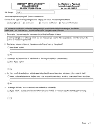 IRB Study #
Principal Research/Investigator:
Choose all that apply. Corresponding sections will populate below. Please complete all fields.
Closing Report Continuation Personnel Modification Procedural Modification
1. Summarize / Itemize requested changes and provide a justification for each.
2. Do changes require revisions to the assessment of risk of harm to the subjects?
Yes - if yes, explain
No
3. Do changes require revisions to the methods of ensuring anonymity or confidentiality?
Yes - if yes, explain
No
4. Are there new findings that may relate to a participant’s willingness to continue taking part in the research study?
If yes, explain whether these findings need to be provided to participants, and if so, how this will be accomplished.
No
5. Do changes require a REVISED CONSENT statement or procedure?
If yes, attach a revised consent form with the changes tracked, and a clean copy for the IRB approval stamp.
No
I am requesting to send follow up emails and text messaging to parents of the subjects as a reminder to return the
survey to increase response rate.
The Procedural Modification should be used by Principal Investigators to request a change in procedures.
Please note: This form may NOT be used for personnel changes or time extensions
MISSISSIPPI STATE UNIVERSITY
HUMAN RESEARCH
PROTECTION PROGRAM
Modifications to Approved
Human Subjects Research
Version: 02.24.2015
15-073
Anna Laurin Harrison
Page 1 of 2
 