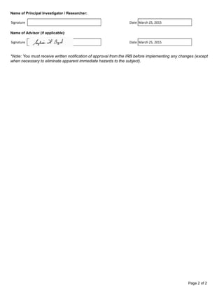 Name of Principal Investigator / Researcher:
Signature Date
Name of Advisor (if applicable):
Signature Date
*Note: You must receive written notification of approval from the IRB before implementing any changes (except
when necessary to eliminate apparent immediate hazards to the subject).
March 25, 2015
March 25, 2015
Page 2 of 2
 