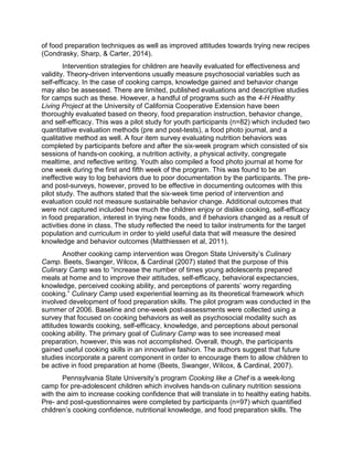 of food preparation techniques as well as improved attitudes towards trying new recipes
(Condrasky, Sharp, & Carter, 2014).
Intervention strategies for children are heavily evaluated for effectiveness and
validity. Theory-driven interventions usually measure psychosocial variables such as
self-efficacy. In the case of cooking camps, knowledge gained and behavior change
may also be assessed. There are limited, published evaluations and descriptive studies
for camps such as these. However, a handful of programs such as the 4-H Healthy
Living Project at the University of California Cooperative Extension have been
thoroughly evaluated based on theory, food preparation instruction, behavior change,
and self-efficacy. This was a pilot study for youth participants (n=82) which included two
quantitative evaluation methods (pre and post-tests), a food photo journal, and a
qualitative method as well. A four item survey evaluating nutrition behaviors was
completed by participants before and after the six-week program which consisted of six
sessions of hands-on cooking, a nutrition activity, a physical activity, congregate
mealtime, and reflective writing. Youth also compiled a food photo journal at home for
one week during the first and fifth week of the program. This was found to be an
ineffective way to log behaviors due to poor documentation by the participants. The pre-
and post-surveys, however, proved to be effective in documenting outcomes with this
pilot study. The authors stated that the six-week time period of intervention and
evaluation could not measure sustainable behavior change. Additional outcomes that
were not captured included how much the children enjoy or dislike cooking, self-efficacy
in food preparation, interest in trying new foods, and if behaviors changed as a result of
activities done in class. The study reflected the need to tailor instruments for the target
population and curriculum in order to yield useful data that will measure the desired
knowledge and behavior outcomes (Matthiessen et al, 2011).
Another cooking camp intervention was Oregon State University’s Culinary
Camp. Beets, Swanger, Wilcox, & Cardinal (2007) stated that the purpose of this
Culinary Camp was to “increase the number of times young adolescents prepared
meals at home and to improve their attitudes, self-efficacy, behavioral expectancies,
knowledge, perceived cooking ability, and perceptions of parents’ worry regarding
cooking.” Culinary Camp used experiential learning as its theoretical framework which
involved development of food preparation skills. The pilot program was conducted in the
summer of 2006. Baseline and one-week post-assessments were collected using a
survey that focused on cooking behaviors as well as psychosocial modality such as
attitudes towards cooking, self-efficacy, knowledge, and perceptions about personal
cooking ability. The primary goal of Culinary Camp was to see increased meal
preparation, however, this was not accomplished. Overall, though, the participants
gained useful cooking skills in an innovative fashion. The authors suggest that future
studies incorporate a parent component in order to encourage them to allow children to
be active in food preparation at home (Beets, Swanger, Wilcox, & Cardinal, 2007).
Pennsylvania State University’s program Cooking like a Chef is a week-long
camp for pre-adolescent children which involves hands-on culinary nutrition sessions
with the aim to increase cooking confidence that will translate in to healthy eating habits.
Pre- and post-questionnaires were completed by participants (n=97) which quantified
children’s cooking confidence, nutritional knowledge, and food preparation skills. The
 