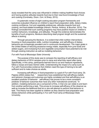 study revealed that the camp was influential in children making healthier food choices
and having positive attitudes towards food due to their new-found knowledge of food
and cooking (Condrasky, Dixon, Corr, & Sharp, 2012).
A systematic review of eight cooking education program frameworks and
outcomes evaluated influence on children’s report food preparation skills, dietary intake,
cooking confidence, fruit and vegetable preferences, attitudes towards food and
cooking, and food-related knowledge (Hersch, Perdue, Ambroz, & Boucher, 2014). The
findings concluded that such cooking programs may have positive impact on children’s
nutrition behaviors, knowledge, and attitudes. Though the evidence demonstrates the
benefits of such programs, literature describing ideal program length and the sustained
effects is lacking.
Through perusing the literature, it is evident that child nutrition interventions
focusing on food preparation skills, nutrition knowledge, and self-efficacy of dietary
behaviors are increasingly prevalent and in continuous development. The major goals in
the United States of reducing excessive energy intake, especially from junk foods and
added sugars, and increasing fruit and vegetable consumption have potential to be met
through cooking instruction as well as modeling behaviors.
Fun with Food at Mississippi State University
The purpose of this study was to compare the reporting of self-efficacy and
dietary behaviors of 2014 campers prior to camp and what they report after camp.
Specifically, in this camp, participants learned how to cut and measure ingredients,
follow a recipe and basic kitchen skills. Understanding the impact of a camp such as
Fun with Food provides evidence that children need this type of training to be self-
sufficient and to make choices as adults.
Increasing self-efficacy in food-preparation is a goal of Fun with Food camp. Dr.
Pajares (2002) states that, “ researchers have established that self-efficacy beliefs
and behavior changes and outcomes are highly correlated and that self-efficacy is an
excellent predictor of behavior self-efficacy has proven to be a more consistent
predictor of behavior outcomes than have any other motivational constructs.” In
addition, modeling behaviors are a component of this, in that one can relate to and learn
from another performing a task. This proves to increase self-efficacy of the observer as
well as increase the likelihood that he or she will attempt to perform that behavior or
task. This theory has been applied to children as they observe food preparation and
dietary behaviors while participating in Fun with Food camp at Mississippi State
University.
 