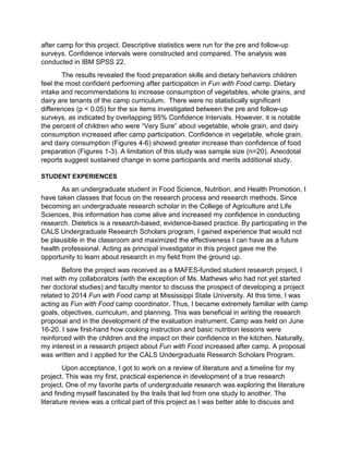 after camp for this project. Descriptive statistics were run for the pre and follow-up
surveys. Confidence intervals were constructed and compared. The analysis was
conducted in IBM SPSS 22.
The results revealed the food preparation skills and dietary behaviors children
feel the most confident performing after participation in Fun with Food camp. Dietary
intake and recommendations to increase consumption of vegetables, whole grains, and
dairy are tenants of the camp curriculum. There were no statistically significant
differences (p < 0.05) for the six items investigated between the pre and follow-up
surveys, as indicated by overlapping 95% Confidence Intervals. However, it is notable
the percent of children who were “Very Sure” about vegetable, whole grain, and dairy
consumption increased after camp participation. Confidence in vegetable, whole grain,
and dairy consumption (Figures 4-6) showed greater increase than confidence of food
preparation (Figures 1-3). A limitation of this study was sample size (n=20). Anecdotal
reports suggest sustained change in some participants and merits additional study.
STUDENT EXPERIENCES
As an undergraduate student in Food Science, Nutrition, and Health Promotion, I
have taken classes that focus on the research process and research methods. Since
becoming an undergraduate research scholar in the College of Agriculture and Life
Sciences, this information has come alive and increased my confidence in conducting
research. Dietetics is a research-based, evidence-based practice. By participating in the
CALS Undergraduate Research Scholars program, I gained experience that would not
be plausible in the classroom and maximized the effectiveness I can have as a future
health professional. Acting as principal investigator in this project gave me the
opportunity to learn about research in my field from the ground up.
Before the project was received as a MAFES-funded student research project, I
met with my collaborators (with the exception of Ms. Mathews who had not yet started
her doctoral studies) and faculty mentor to discuss the prospect of developing a project
related to 2014 Fun with Food camp at Mississippi State University. At this time, I was
acting as Fun with Food camp coordinator. Thus, I became extremely familiar with camp
goals, objectives, curriculum, and planning. This was beneficial in writing the research
proposal and in the development of the evaluation instrument. Camp was held on June
16-20. I saw first-hand how cooking instruction and basic nutrition lessons were
reinforced with the children and the impact on their confidence in the kitchen. Naturally,
my interest in a research project about Fun with Food increased after camp. A proposal
was written and I applied for the CALS Undergraduate Research Scholars Program.
Upon acceptance, I got to work on a review of literature and a timeline for my
project. This was my first, practical experience in development of a true research
project. One of my favorite parts of undergraduate research was exploring the literature
and finding myself fascinated by the trails that led from one study to another. The
literature review was a critical part of this project as I was better able to discuss and
 