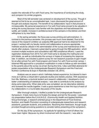 explain the rationale of Fun with Food camp, the importance of conducting the study,
and compare it to similar programs.
Most of the fall semester was centered on development of the survey. Though it
seemed at first to be an uncomplicated task, I soon discovered the great amount of
thought and analysis required. The benefit of my collaborators’ input in that process is
immeasurable. My personal experience in Fun with Food camp proved to be valuable in
writing the survey because I was familiar with the objectives and had witnessed the
subtle, yet notable, increase in confidence level of the campers in the kitchen and their
willingness to try new foods.
In the spring semester, the focus was survey printing and administration. In
contrast to the previous semester, this process was much more detailed. Due to the
nature of the research (children as subjects) IRB approval had to be obtained for the
project. I worked with my faculty mentor and collaborators to ensure appropriate
methods would be utilized in the administration of the survey and maintenance of the
results after analysis. I learned a great deal by going through the IRB application, which
involved multiple revisions and consultation with IRB compliance officers. I used the
registration database from 2014 Fun with Food camp to develop the mailing list and
print labels, as well as individualize the surveys in hopes of increasing the response
rate. In addition, we included a parent survey for non-research purposes to gain insight
for an after-school Fun with Food program and future Fun with Food summer camps. I
obtained IRB approval for a procedure modification in order to follow-up with reminders
to the parents about the survey via email. During this time, I also submitted abstracts for
poster presentation at the Undergraduate Research Symposium and the Food and
Nutrition Conference & Expo in Nashville (October 3-6, 2015).
Analysis was an area in which I definitely lacked experience, but desired to learn
more as it will be a critical skill in graduate studies and dietetic practice. With assistance
from Ms. Mathews, a doctoral student and research collaborator, I developed a much
better understanding of statistical analysis. I was able to contribute to the analysis by
doing some data entry. When data entry was completed, we ran descriptive statistics
and reviewed the results together. It was a good experience to hear the input of each of
my collaborators in a round-table discussion of the results.
After thorough analysis, I drafted a poster for the Undergraduate Research
Symposium. It took many hours to finalize the design and text for the poster. I practiced
my presentation before the C.H.A.N.G.E. (Community Health and Applied Nutrition
Group Exchange), a research-oriented group in the Department of Food Science,
Nutrition, and Health Promotion consisting of undergraduate researchers and research
assistants, graduate students, and professors. Receiving their feed-back, though tough,
provided thought-provoking questions to consider before presenting at the symposium.
On the day of the symposium, my aptitude for speaking in front of others has
never been higher. Because my direct involvement with the research, I was able to
 