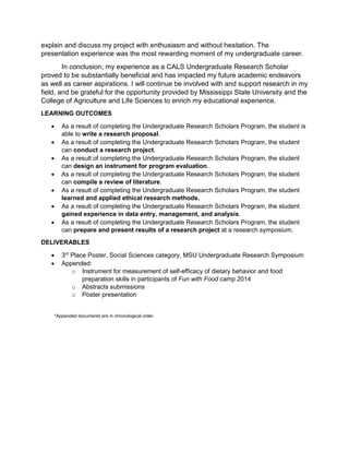explain and discuss my project with enthusiasm and without hesitation. The
presentation experience was the most rewarding moment of my undergraduate career.
In conclusion, my experience as a CALS Undergraduate Research Scholar
proved to be substantially beneficial and has impacted my future academic endeavors
as well as career aspirations. I will continue be involved with and support research in my
field, and be grateful for the opportunity provided by Mississippi State University and the
College of Agriculture and Life Sciences to enrich my educational experience.
LEARNING OUTCOMES
• As a result of completing the Undergraduate Research Scholars Program, the student is
able to write a research proposal.
• As a result of completing the Undergraduate Research Scholars Program, the student
can conduct a research project.
• As a result of completing the Undergraduate Research Scholars Program, the student
can design an instrument for program evaluation.
• As a result of completing the Undergraduate Research Scholars Program, the student
can compile a review of literature.
• As a result of completing the Undergraduate Research Scholars Program, the student
learned and applied ethical research methods.
• As a result of completing the Undergraduate Research Scholars Program, the student
gained experience in data entry, management, and analysis.
• As a result of completing the Undergraduate Research Scholars Program, the student
can prepare and present results of a research project at a research symposium.
DELIVERABLES
• 3rd
Place Poster, Social Sciences category, MSU Undergraduate Research Symposium
• Appended:
o Instrument for measurement of self-efficacy of dietary behavior and food
preparation skills in participants of Fun with Food camp 2014
o Abstracts submissions
o Poster presentation
*Appended documents are in chronological order.
 