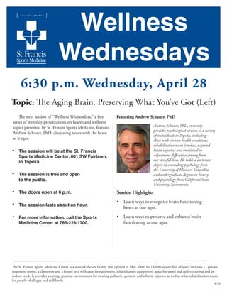 Wellness
Wednesdays
6:30 p.m. Wednesday, April 28
Topic: The Aging Brain: Preserving What You’ve Got (Left)
The next session of “Wellness Wednesdays,” a free
series of monthly presentations on health and wellness
topics presented by St. Francis Sports Medicine, features
Andrew Schauer, PhD, discussing issues with the brain
as it ages.
•	 The session will be at the St. Francis 		
	 Sports Medicine Center, 801 SW Fairlawn,
	 in Topeka.
•	 The session is free and open
	 to the public.
•	 The doors open at 6 p.m.
•	 The session lasts about an hour.
•	 For more information, call the Sports 		
	 Medicine Center at 785-228-1700.
Featuring Andrew Schauer, PhD
Andrew Schauer, PhD, currently
provides psychological services to a variety
of individuals in Topeka, including
those with chronic health conditions,
rehabilitation needs (strokes, acquired
brain injuries) and emotional or
adjustment difficulties arising from
our stressful lives. He holds a doctorate
degree in counseling psychology from
the University of Missouri-Columbia
and undergraduate degrees in history
and psychology from California State
University, Sacramento.
Session Highlights
•	 Learn ways to recognize brain functioning 	 	
	 losses as one ages.
•	 Learn ways to preserve and enhance brain 	 	
	 functioning as one ages.
4/10
The St. Francis Sports Medicine Center is a state-of-the-art facility that opened in May 2009. Its 18,000-square-feet of space includes 11 private
treatment rooms, a classroom and a fitness area with exercise equipment, rehabilitation equipment, space for speed and agility training and an
indoor track. It provides a caring, spacious environment for treating pediatric, geriatric and athletic injuries, as well as other rehabilitation needs
for people of all ages and skill levels.
 