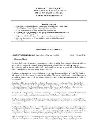 Rebecca L. Abbott, CPL
12600 S. Gilbert Road, Empire, MI 49630
231-326-5671 (H) 231-463-8056 (C)
Rabbottconsulting@gmail.com
Key Competencies
 Extensive experience in Due Diligence throughout Michigan, Pennsylvania,
West Virginia, Texas, Colorado, Kansas, Indiana and Ohio
 Firm understanding of Federal Gas Safety Standards
 Creation and implementation of procedures and policies for compliance with
state and federal rules, regulations and audits
 Expertise with Due Diligence for mergers, acquisitions and divestitures
 Substantial experience in Texas, Michigan, Indiana, Ohio, Illinois and
Kentucky
PROFESSIONAL EXPERIENCE
NORTHSTAR ENERGY LLC, Tulsa, OK and Traverse City, MI; 2001 – February 2016
Director of Land
Established a Contract Management system, tracking obligations within the contract to make certain all terms
of the contracts were timely honored. Tracked and maintained both Corporate and Land contracts.
Responsible for tracking and maintaining highly confidential contracts and reporting only to the President or
Chief Financial Officer when obligations were coming due.
Developed and implemented a system for interfacing the Land Department’s Division Order Title Opinions
with the Accounting Department for payment of royalties. The system insured proper post production costs
are deducted from revenue, as well as tracking any curative obligations that may cause payment of royalties to
be suspended.
Created a checklist and procedure for the Reserve Report to comply with Sarbanes-Oxley. This involved
implementing a policy wherein the Engineering Tech prepared the report and provided the Reserve Report to
the Contract Manager. The Contract Manager compared the interests used in the Reserve Report to the
terms of the contracts and title opinions to ensure the working interests were accurate.
Assist with all Audits providing documents, researching and answering questions. This included but was not
limited to partner audits, audits against other operators, SEC-Sarbanes Oxley and Lessor audits.
Developed and prepared Quarterly Reports for lending institutions and their attorneys to comply with the
terms of finance agreements. Assisted with Phase 1 Environmental Site Assessments and reported the results
to the lenders.
Developed Due Diligence checklists to coordinate the Land, Accounting, Geological and Engineering reviews
of any possible acquisitions or divestitures. Supervised the Land Department’s portion of the Due Diligence.
Provided weekly updates to Senior Management and assisted in preparing the final reports. Work with Senior
Management and Attorneys preparing contracts, negotiating, and closing the acquisitions or divestitures.
Implemented a procedure to coordinate permitting, surveying, title opinions, wells, drilling and pipeline
construction in order to avoid costly down time. This included reviewing abstracts and writing Stand-up
 