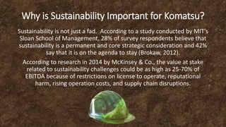 Why is Sustainability Important for Komatsu?
Sustainability is not just a fad. According to a study conducted by MIT’s
Sloan School of Management, 28% of survey respondents believe that
sustainability is a permanent and core strategic consideration and 42%
say that it is on the agenda to stay (Brokaw, 2012).
According to research in 2014 by McKinsey & Co., the value at stake
related to sustainability challenges could be as high as 25-70% of
EBITDA because of restrictions on license to operate, reputational
harm, rising operation costs, and supply chain disruptions.
 