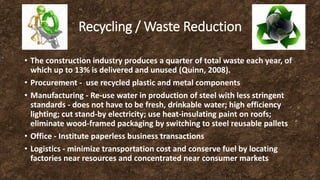 Recycling / Waste Reduction
• The construction industry produces a quarter of total waste each year, of
which up to 13% is delivered and unused (Quinn, 2008).
• Procurement - use recycled plastic and metal components
• Manufacturing - Re-use water in production of steel with less stringent
standards - does not have to be fresh, drinkable water; high efficiency
lighting; cut stand-by electricity; use heat-insulating paint on roofs;
eliminate wood-framed packaging by switching to steel reusable pallets
• Office - Institute paperless business transactions
• Logistics - minimize transportation cost and conserve fuel by locating
factories near resources and concentrated near consumer markets
 